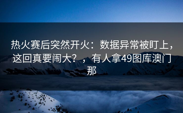热火赛后突然开火：数据异常被盯上，这回真要闹大？，有人拿49图库澳门那