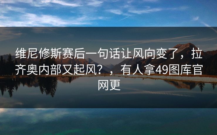维尼修斯赛后一句话让风向变了，拉齐奥内部又起风？，有人拿49图库官网更