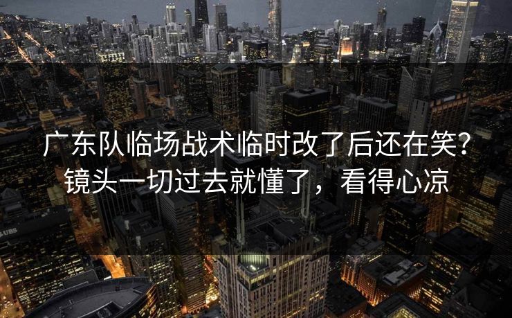 广东队临场战术临时改了后还在笑？镜头一切过去就懂了，看得心凉