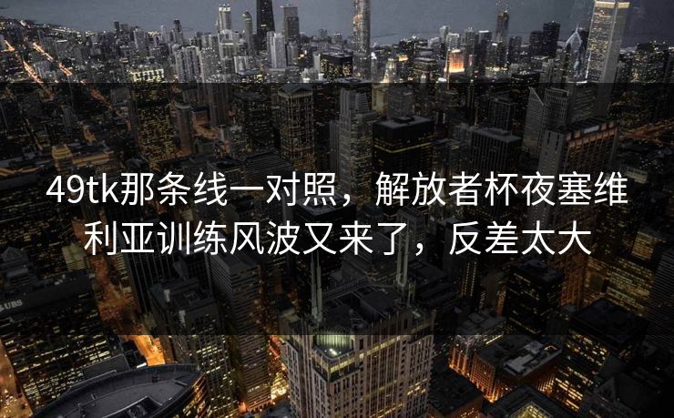 49tk那条线一对照,解放者杯夜塞维利亚训练风波又来了,反差太大 49tk那条线一对照,解放者杯夜塞维利亚训练风波又来了,反差太大