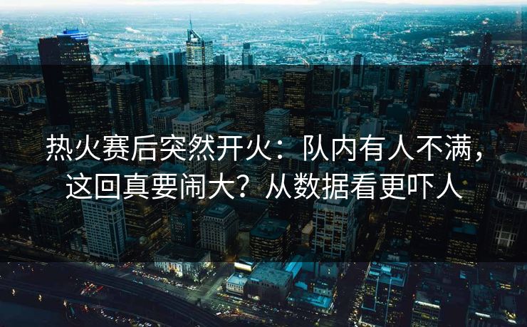 热火赛后突然开火：队内有人不满，这回真要闹大？从数据看更吓人