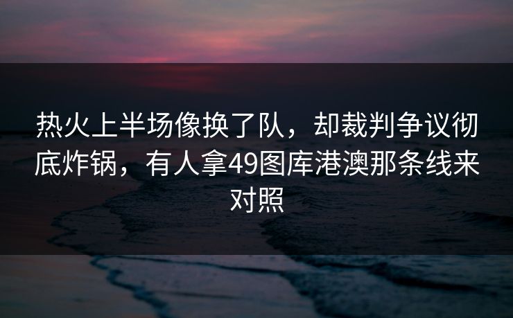 热火上半场像换了队，却裁判争议彻底炸锅，有人拿49图库港澳那条线来对照