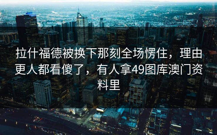 拉什福德被换下那刻全场愣住，理由更人都看傻了，有人拿49图库澳门资料里