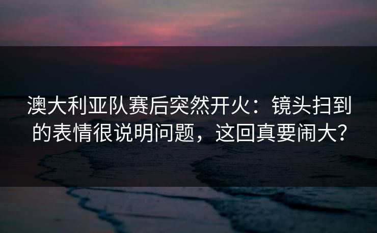 澳大利亚队赛后突然开火:镜头扫到的表情很说明问题,这回真要闹大? 澳大利亚队赛后突然开火:镜头扫到的表情很说明问题,这回真要闹大?