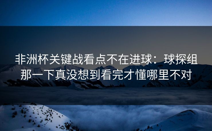 非洲杯关键战看点不在进球：球探组那一下真没想到看完才懂哪里不对
