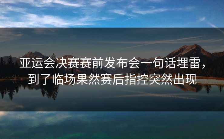 亚运会决赛赛前发布会一句话埋雷，到了临场果然赛后指控突然出现