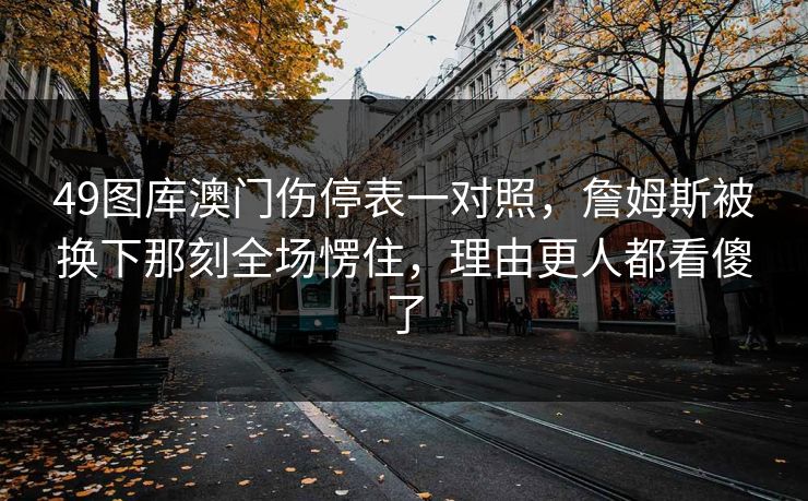 49图库澳门伤停表一对照,詹姆斯被换下那刻全场愣住,理由更人都看傻了 49图库澳门伤停表一对照,詹姆斯被换下那刻全场愣住,理由更人都看傻了