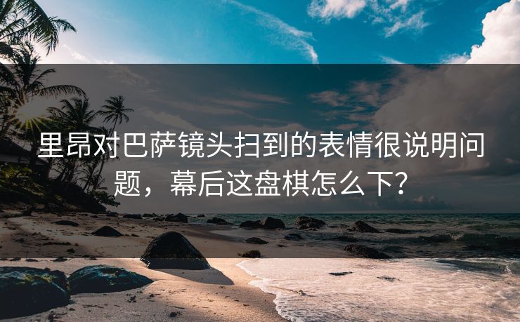 里昂对巴萨镜头扫到的表情很说明问题，幕后这盘棋怎么下？