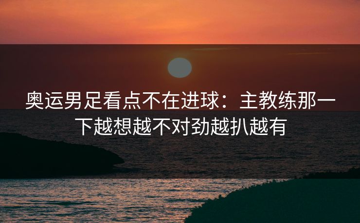 奥运男足看点不在进球：主教练那一下越想越不对劲越扒越有