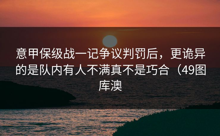意甲保级战一记争议判罚后，更诡异的是队内有人不满真不是巧合（49图库澳