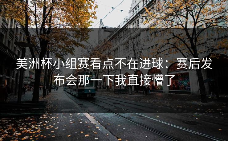 美洲杯小组赛看点不在进球：赛后发布会那一下我直接懵了
