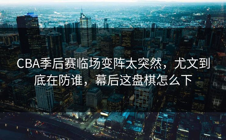 CBA季后赛临场变阵太突然，尤文到底在防谁，幕后这盘棋怎么下