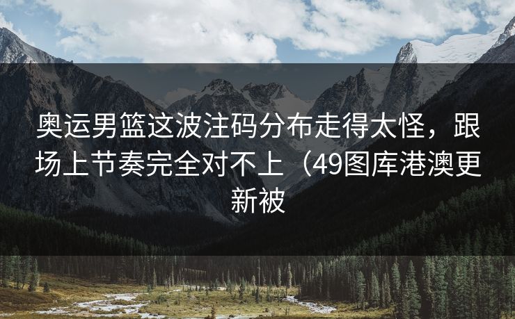 奥运男篮这波注码分布走得太怪，跟场上节奏完全对不上（49图库港澳更新被