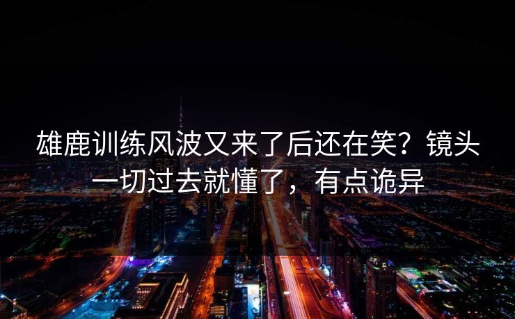 雄鹿训练风波又来了后还在笑？镜头一切过去就懂了，有点诡异