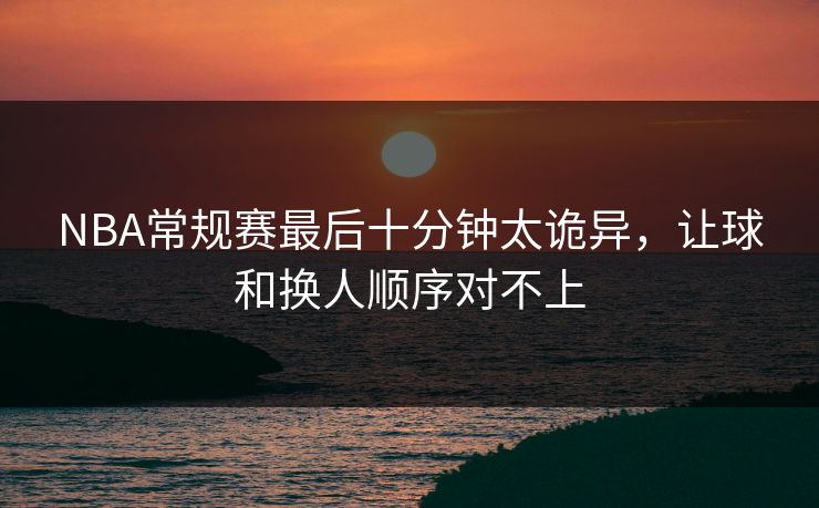 NBA常规赛最后十分钟太诡异，让球和换人顺序对不上